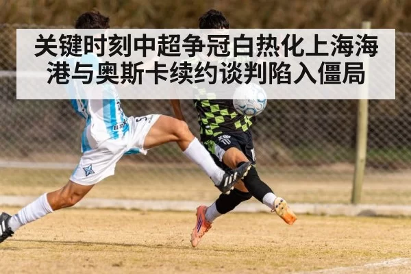 关键时刻中超争冠白热化上海海港与奥斯卡续约谈判陷入僵局