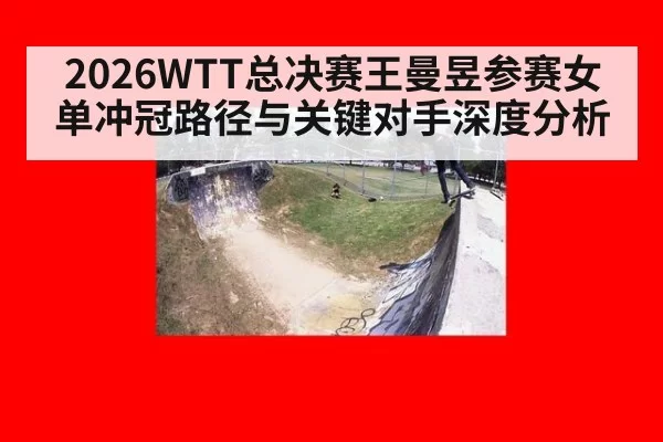 2026WTT总决赛王曼昱参赛女单冲冠路径与关键对手深度分析